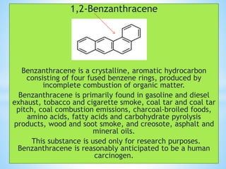 1,2-Benzanthracene
Benzanthracene is a crystalline, aromatic hydrocarbon
consisting of four fused benzene rings, produced by
incomplete combustion of organic matter.
Benzanthracene is primarily found in gasoline and diesel
exhaust, tobacco and cigarette smoke, coal tar and coal tar
pitch, coal combustion emissions, charcoal-broiled foods,
amino acids, fatty acids and carbohydrate pyrolysis
products, wood and soot smoke, and creosote, asphalt and
mineral oils.
This substance is used only for research purposes.
Benzanthracene is reasonably anticipated to be a human
carcinogen.
 