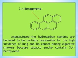 3,4-Benzpyrene
Angular,fused-ring hydrocarbon systems are
believed to be partially responsible for the high
incidence of lung and lip cancer among cigarette
smokers because tabacco smoke contains 3,4-
Benzpyrene.
 