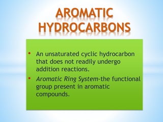 AROMATIC
HYDROCARBONS
• An unsaturated cyclic hydrocarbon
that does not readily undergo
addition reactions.
• Aromatic Ring System-the functional
group present in aromatic
compounds.
 
