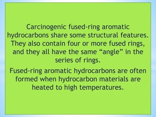 Carcinogenic fused-ring aromatic
hydrocarbons share some structural features.
They also contain four or more fused rings,
and they all have the same “angle” in the
series of rings.
Fused-ring aromatic hydrocarbons are often
formed when hydrocarbon materials are
heated to high temperatures.
 