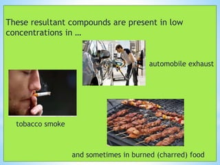 These resultant compounds are present in low
concentrations in …
automobile exhaust
tobacco smoke
and sometimes in burned (charred) food
 