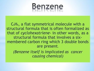 C6H6, a flat symmetrical molecule with a
structural formula that is often formalized as
that of cyclohexatriene- in other words, as a
structural formula that involves a six-
membered carbon ring which 3 double bonds
are present.
(Benzene itself is implicated as cancer
causing chemical)
 
