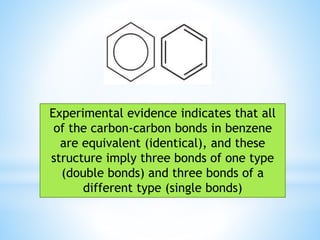 Experimental evidence indicates that all
of the carbon-carbon bonds in benzene
are equivalent (identical), and these
structure imply three bonds of one type
(double bonds) and three bonds of a
different type (single bonds)
 
