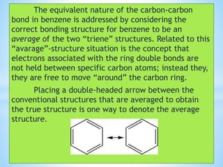 The equivalent nature of the carbon-carbon
bond in benzene is addressed by considering the
correct bonding structure for benzene to be an
average of the two “triene” structures. Related to this
“avarage”-structure situation is the concept that
electrons associated with the ring double bonds are
not held between specific carbon atoms; instead they,
they are free to move “around” the carbon ring.
Placing a double-headed arrow between the
conventional structures that are averaged to obtain
the true structure is one way to denote the average
structure.
 
