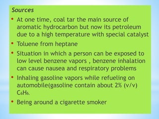 Sources
• At one time, coal tar the main source of
aromatic hydrocarbon but now its petroleum
due to a high temperature with special catalyst
• Toluene from heptane
• Situation in which a person can be exposed to
low level benzene vapors , benzene inhalation
can cause nausea and respiratory problems
• Inhaling gasoline vapors while refueling on
automobile(gasoline contain about 2% (v/v)
C6H6.
• Being around a cigarette smoker
 