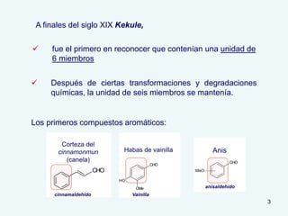 3
Los primeros compuestos aromáticos:
Anis
CHO
cinnamaldehido
Corteza del
cinnamonmun
(canela)
CHO
OMe
OH
Vainilla
Habas de vainilla
CHO
MeO
Anis
anisaldehído
 fue el primero en reconocer que contenían una unidad de
6 miembros
 Después de ciertas transformaciones y degradaciones
químicas, la unidad de seis miembros se mantenía.
A finales del siglo XIX Kekule,
 