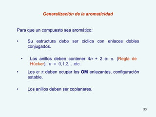 33
• Los e- p deben ocupar los OM enlazantes, configuración
estable.
Generalización de la aromaticidad
• Su estructura debe ser cíclica con enlaces dobles
conjugados.
Para que un compuesto sea aromático:
• Los anillos deben ser coplanares.
• Los anillos deben contener 4n + 2 e- p. (Regla de
Húcker), n = 0,1,2,…etc.
 