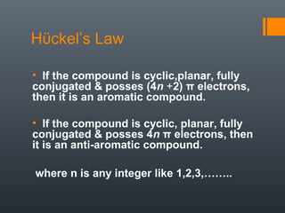 Hϋckel’s Law

• If the compound is cyclic,planar, fully
conjugated & posses (4n +2) π electrons,
then it is an aromatic compound.

• If the compound is cyclic, planar, fully
conjugated & posses 4n π electrons, then
it is an anti-aromatic compound.

where n is any integer like 1,2,3,……..
 