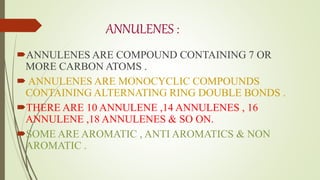 ANNULENES :
ANNULENES ARE COMPOUND CONTAINING 7 OR
MORE CARBON ATOMS .
 ANNULENES ARE MONOCYCLIC COMPOUNDS
CONTAINING ALTERNATING RING DOUBLE BONDS .
THERE ARE 10 ANNULENE ,14 ANNULENES , 16
ANNULENE ,18 ANNULENES & SO ON.
SOME ARE AROMATIC , ANTI AROMATICS & NON
AROMATIC .
 