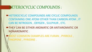 HETEROCYCLIC COMPOUNDS :
HETEROCYCLIC COMPOUNDS ARE CYCLIC COMPOUNDS
CONTAINING ONE ATOM OTHER THAN CARBON ATOM , IT
CAN BE NITROGEN , OXYGEN , SULPHUR , ETC.
THEY CAN BE EITHER AROMATIC OR ANTIAROMATIC OR
NONAROMATIC .
MOST COMMON EXAMPLES ARE FURAN , PYRROLE ,
THIOPENE , PYRIDINE .
 