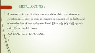 METALLOCENES :
Organometallic coordination compounds in which one atom of a
transition metal such as iron, ruthenium or osmium is bonded to and
only to the face of two cyclopentadienyl [[hap to]5-(C5H5)] ligands
which lie in parallel planes.
FOR EXAMPLE : FERROCENE .
 