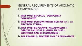 GENERAL REQUIREMENTS OF AROMATIC
COMPOUNDS:
i. THEY MUST BE CYCLIC , COMPLETELY
CONJUGATED .
ii. THEY MUST FOLLOW HUCKEL RULE OF (4n + 2)‫ח‬
ELECTRON SYSTEM .
iii.THEY MUST BE PLANAR . ALL ADJACENT P
ORBITALS MUST BE ALIGNED SO THAT ‫ח‬
ELECTRONS CAN BE DELOCALIZED .
iv.FOR EXAMPLE : BENZENE AND ITS DERIVATIVES .
 