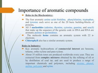 Importance of aromatic compounds
 Roles in the Biochemistry:
 The four aromatic amino acids histidine, phenylalanine, tryptophan,
and tyrosine each serve as one of the 20 basic building-blocks of
proteins.
 All 5 nucleotides (adenine, thymine, cytosine, guanine, and uracil)
that make up the sequence of the genetic code in DNA and RNA are
aromatic purines or pyrimidines.
 The molecule heme contains an aromatic system with 22 π-
electrons.
 Chlorophyll also has a similar aromatic system.
Roles in Industry:
 Key aromatic hydrocarbons of commercial interest are benzene,
toluene, ortho-xylene and para-xylene.
 About 35 million tones are produced worldwide every year. They are
extracted from complex mixtures obtained by the refining of oil or
by distillation of coal tar, and are used to produce a range of
important chemicals and polymers, including styrene, phenol,
aniline, polyester and nylon.
 