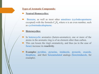 Types of Aromatic Compounds:
 Neutral Homocyclics:
 Benzene, as well as most other annulenes (cyclodecapentaene
excepted) with the formula CnHn where n is an even number, such
as cyclotetradecaheptaene.
 Heterocyclics:
 In heterocyclic aromatics (hetero-aromatics), one or more of the
atoms in the aromatic ring is of an element other than carbon.
 This can lessen the ring's aromaticity, and thus (as in the case of
furan) increase its reactivity.
 Examples: pyridine, pyrazine, imidazole, pyrazole, oxazole,
thiophene, and their benzannulated analogs (benzimidazole, for
example).
 