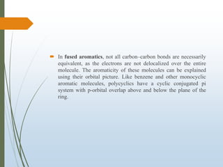  In fused aromatics, not all carbon–carbon bonds are necessarily
equivalent, as the electrons are not delocalized over the entire
molecule. The aromaticity of these molecules can be explained
using their orbital picture. Like benzene and other monocyclic
aromatic molecules, polycyclics have a cyclic conjugated pi
system with p-orbital overlap above and below the plane of the
ring.
 