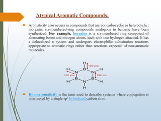 Atypical Aromatic Compounds:
 Aromaticity also occurs in compounds that are not carbocyclic or heterocyclic;
inorganic six-membered-ring compounds analogous to benzene have been
synthesized. For example, borazine is a six-membered ring composed of
alternating boron and nitrogen atoms, each with one hydrogen attached. It has
a delocalized π system and undergoes electrophilic substitution reactions
appropriate to aromatic rings rather than reactions expected of non-aromatic
molecules.
 Homoaromaticity is the term used to describe systems where conjugation is
interrupted by a single sp3 hybridized carbon atom.
 