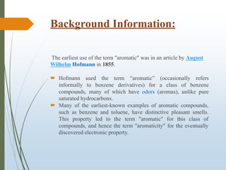 Background Information:
The earliest use of the term "aromatic" was in an article by August
Wilhelm Hofmann in 1855.
 Hofmann used the term “aromatic” (occasionally refers
informally to benzene derivatives) for a class of benzene
compounds, many of which have odors (aromas), unlike pure
saturated hydrocarbons.
 Many of the earliest-known examples of aromatic compounds,
such as benzene and toluene, have distinctive pleasant smells.
This property led to the term "aromatic" for this class of
compounds, and hence the term "aromaticity" for the eventually
discovered electronic property.
 