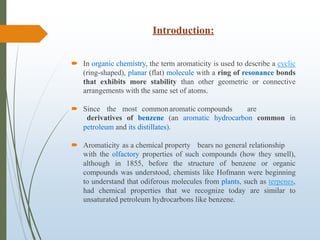 Introduction:
 In organic chemistry, the term aromaticity is used to describe a cyclic
(ring-shaped), planar (flat) molecule with a ring of resonance bonds
that exhibits more stability than other geometric or connective
arrangements with the same set of atoms.
 Since the most commonaromatic compounds are
derivatives of benzene (an aromatic hydrocarbon common in
petroleum and its distillates).
 Aromaticity as a chemical property bears no general relationship
with the olfactory properties of such compounds (how they smell),
although in 1855, before the structure of benzene or organic
compounds was understood, chemists like Hofmann were beginning
to understand that odiferous molecules from plants, such as terpenes,
had chemical properties that we recognize today are similar to
unsaturated petroleum hydrocarbons like benzene.
 