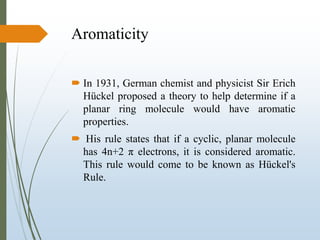 Aromaticity
 In 1931, German chemist and physicist Sir Erich
Hückel proposed a theory to help determine if a
planar ring molecule would have aromatic
properties.
 His rule states that if a cyclic, planar molecule
has 4n+2 π electrons, it is considered aromatic.
This rule would come to be known as Hückel's
Rule.
 