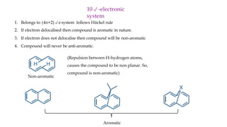 1. Belongs to (4n+2)e
system follows Hückel rule
2. If electron delocalised then compound is aromatic in nature.
3. If electron does not delocalise then compound will be non-aromatic
4. Compound will never be anti-aromatic.
10-electronic
system
(Repulsion between H-hydrogen atoms,
causes the compound to be non planar. So,
compound is non-aromatic)
Aromatic
Non-aromatic
 