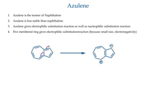 Azulene
1. Azulene is the isomer of Naphthalene
2. Azulene is less stable than naphthalene
3. Azulene gives electrophilic substitution reaction as well as nucleophilic substitution reaction.
4. Five membered ring gives electrophilic substitutionreaction (because small size, electronegativity)
 