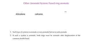 Other Aromatic System: Fused ring aromatic
triafulvalene calicene
1. Such type of systems is aromatic or non-aromatic but never anti-aromatic
2. If such a system is aromatic, both rings must be aromatic after displacement of the
common double bond.
 
