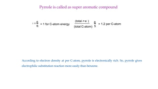 Pyrrole is called as super aromatic compound
According to electron density at per C-atom, pyrrole is electronically rich. So, pyrrole gives
electrophilic substitution reaction more easily than benzene.
6
6
36 = = 1 for C-atom energy
(total p e
-
)
(total C-atom)
6
5
= 1.2 per C-atom
N
N
H
 