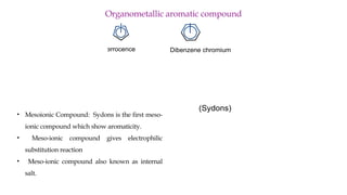 Organometallic aromatic compound
Fe
Ferrocence Dibenzene chromium
Cr
• Mesoionic Compound: Sydons is the first meso-
ionic compound which show aromaticity.
• Meso-ionic compound gives electrophilic
substitution reaction
• Meso-ionic compound also known as internal
salt.
N
N O
H
C
C
R
O
º N
N O
C
H
C
R
O
(Sydons)
 