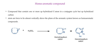 Homo-aromatic compound
• Compound that contain one or more sp3-hybridized C-atom in a conjugate cycle but sp3-hybridized
carbon
• atom are force to lie almost vertically above the plane of the aromatic system known as homoaromatic
compounds.
H2SO4
H
H
Homotropyllium
cation
Hb
Ha
Hc
Hd
Homotropyllium
cation
º
 