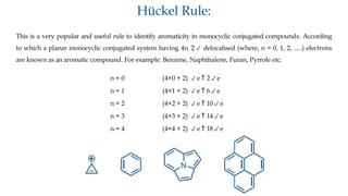 Hückel Rule:
This is a very popular and useful rule to identify aromaticity in monocyclic conjugated compounds. According
to which a planar monocyclic conjugated system having 4n 2 delocalised (where, n = 0, 1, 2, .....) electrons
are known as an aromatic compound. For example: Benzene, Naphthalene, Furan, Pyrrole etc.
n = 0 (4×0 + 2) e

 2e
n = 1 (4×1 + 2) e

 6e
n = 2 (4×2 + 2) e

 10e
n = 3 (4×3 + 2) e

 14e
n = 4 (4×4 + 2) e

 18e
 