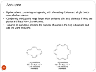 15
Annulene
• Hydrocarbons containing a single ring with alternating double and single bonds
are called annulenes.
• Completely conjugated rings larger than benzene are also aromatic if they are
planar and have 4n + 2  electrons.
• To name an annulene, indicate the number of atoms in the ring in brackets and
add the word annulene.
 
