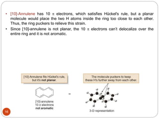 16
• [10]-Annulene has 10  electrons, which satisfies Hückel's rule, but a planar
molecule would place the two H atoms inside the ring too close to each other.
Thus, the ring puckers to relieve this strain.
• Since [10]-annulene is not planar, the 10  electrons can’t delocalize over the
entire ring and it is not aromatic.
 