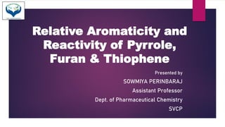 Relative Aromaticity and
Reactivity of Pyrrole,
Furan & Thiophene
Presented by
SOWMIYA PERINBARAJ
Assistant Professor
Dept. of Pharmaceutical Chemistry
SVCP
 