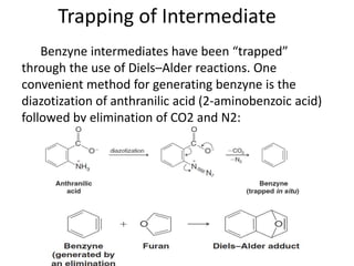 Trapping of Intermediate
    Benzyne intermediates have been “trapped”
through the use of Diels–Alder reactions. One
convenient method for generating benzyne is the
diazotization of anthranilic acid (2-aminobenzoic acid)
followed by elimination of CO2 and N2:
 