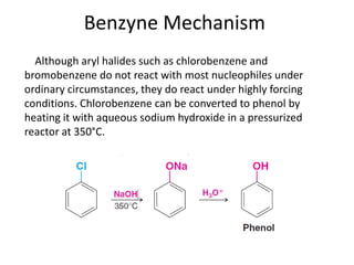 Benzyne Mechanism
  Although aryl halides such as chlorobenzene and
bromobenzene do not react with most nucleophiles under
ordinary circumstances, they do react under highly forcing
conditions. Chlorobenzene can be converted to phenol by
heating it with aqueous sodium hydroxide in a pressurized
reactor at 350°C.
 