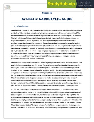 1
Research
Aromatic CARBOXYLIC ACIDS
 Introduction
The chemical change of the carboxylic corrosive useful bunch into the comparing carboxylic
amide (peptide) may be a exceptionally imperative response in bioorganic chemistry.1 The
amide bond has long pulled in much intrigued since it is an critical building unit in proteins.
The tall solidness of the amide linkage towards hydrolysis is of vital noteworthiness to
organic frameworks, since it permits the development of peptides from moderately
straightforward amino acid precursors.2 Too amides and polyamides play an awfully vital
part within the development of macromolecular science and the polymer industry.3 Amides
have been arranged by a number of methods counting the response of amines with carboxylic
acids, the condensation of amino acids, ring opening response of lactams, by oxidation of
fragrant aldehydes,4 from actuated alcohols utilizing manganese (IV) dioxide in a couple
oxidation process,5 from O-sulfonyloximes and Grignard reagents.6 Isocyanates are
profoundly unsaturated natural compounds.
They respond promptly with numerous differing compounds containing dynamic protons such
as alcohols, amines and carboxylic acids. The amalgamation of amides by the response of a
carboxylic corrosive with an isocyanate has gotten small attention.1 One of the points of
interest of the isocyanation strategy for planning amides lies within the good solubility of
isocyanates within the response media compared to amines. In any case, classical strategies
for the amalgamation of amides regularly have restrictions and are not ecologically friendly.
The utilize of ecologically generous response media is exceptionally critical in see of
today's ecologically mindful position. In association with this, liquid salts7 and room
temperature ionic fluids (RTILs)8 have gotten a extraordinary bargain of intrigued over the
past decade as novel dissolvable frameworks for natural and inorganic transformations.
ILs are low temperature salts which represent a brand new class of non-molecular, ionic
solvents. Fascinating features of those liquids are their ability to solvate a broad range of
both inorganic and organic materials, low force per unit area, recyclability, high thermal
stability and easy handling.9 additionally, another interesting aspect is that the possibility
to change their physical and chemical properties by varying their structures with esteem to
the selection of organic cations and anions, and side-chains attached to the organic cation.
Thus, ILs are described as 'designer solvents'. All of those properties make these systems
superb candidates to be used in developing environmentally benign chemical processes, and
 