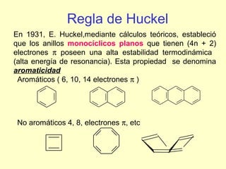 Regla de Huckel
En 1931, E. Huckel,mediante cálculos teóricos, estableció
que los anillos monocíclicos planos que tienen (4n + 2)
electrones π poseen una alta estabilidad termodinámica
(alta energía de resonancia). Esta propiedad se denomina
aromaticidad
 Aromáticos ( 6, 10, 14 electrones π )




 No aromáticos 4, 8, electrones π, etc
 