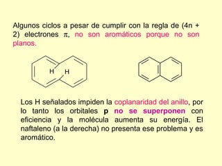 Algunos ciclos a pesar de cumplir con la regla de (4n +
2) electrones π, no son aromáticos porque no son
planos.


          H    H



  Los H señalados impiden la coplanaridad del anillo, por
  lo tanto los orbitales p no se superponen con
  eficiencia y la molécula aumenta su energía. El
  naftaleno (a la derecha) no presenta ese problema y es
  aromático.
 