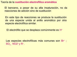 Teoría de la sustitución electrofílica aromática

   El benceno, a pesar de su alta insaturación, no da
   reacciones de adición sino de sustitución

   En este tipo de reacciones se produce la sustitución
   de una especie unida al anillo aromático por otra
   especie electrofílica similar.

    El electrófilo que se desplaza comúnmente es H+



    Las especies electrofílicas más comunes son Br+ ;
    SO3 ; NO2+ y R+.
 