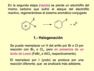 En la segunda etapa (rápida) se pierde un electrófilo del
mismo carbono que sufrió el ataque del electrófilo
reactivo, regenerándose el sistema aromático conjugado
                 E                      E
                                            + H
                  H



                 1.- Halogenación

 Se puede reemplazar un H del anillo por Br o Cl por
 reacción con Br2 o Cl2, pero en presencia de un
 ácido de Lewis (FeBr3 o AlCl3 respectivamente).
 El reemplazo por I (yodo) se produce por una
 reacción diferente, que se analizará más adelante.
 