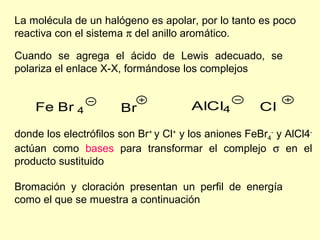 La molécula de un halógeno es apolar, por lo tanto es poco
reactiva con el sistema π del anillo aromático.

Cuando se agrega el ácido de Lewis adecuado, se
polariza el enlace X-X, formándose los complejos


    Fe Br 4            Br              AlCl4          Cl

donde los electrófilos son Br+ y Cl+ y los aniones FeBr4- y AlCl4-
actúan como bases para transformar el complejo σ en el
producto sustituido

Bromación y cloración presentan un perfil de energía
como el que se muestra a continuación
 