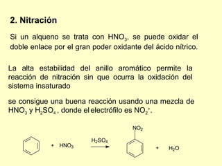 2. Nitración
Si un alqueno se trata con HNO3, se puede oxidar el
doble enlace por el gran poder oxidante del ácido nítrico.

La alta estabilidad del anillo aromático permite la
reacción de nitración sin que ocurra la oxidación del
sistema insaturado

se consigue una buena reacción usando una mezcla de
HNO3 y H2SO4 , donde el electrófilo es NO2+.

                                     NO2

                         H2SO4
            + HNO3                          +   H2O
 