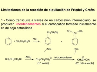 Limitaciones de la reacción de alquilación de Friedel y Crafts


1.- Como transcurre a través de un carbocatión intermediario, se
producen reordenamientos si el carbocatión formado inicialmente
es de baja estabilidad
                                                              CH3          CH3
                                              CH2CH2CH3              CH

                           AlCl3
        + CH3 CH2 CH2Cl                                   +


                                              30%                    70%


                   AlCl3                            reordenamiento
  CH3CH2CH2Cl                 CH3CH2CH2                                 CH3CHCH3
                                   (1º, inicial)                      (2º, más estable)
 