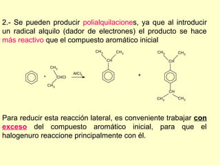 2.- Se pueden producir polialquilaciones, ya que al introducir
un radical alquilo (dador de electrones) el producto se hace
más reactivo que el compuesto aromático inicial
                                      CH 3        CH 3       CH3         CH3

                                             CH                     CH
                 CH 3
                             AlC l3
            +         CHCl                               +
                CH3
                                                                    CH
                                                             CH 3        CH3




Para reducir esta reacción lateral, es conveniente trabajar con
exceso del compuesto aromático inicial, para que el
halogenuro reaccione principalmente con él.
 