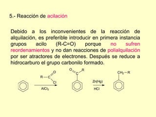 5.- Reacción de acilación

Debido a los inconvenientes de la reacción de
alquilación, es preferible introducir en primera instancia
grupos      acilo   (R-C=O)       porque     no     sufren
reordenamientos y no dan reacciones de polialquilación
por ser atractores de electrones. Después se reduce a
hidrocarburo el grupo carbonilo formado.
                            O       R
                     O          C                CH2   R
             R   C
                     Cl                 Zn(Hg)

             AlCl3                      HCl
 
