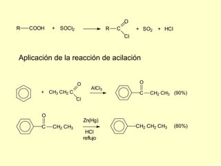 O
R   COOH   + SOCl2                    R   C        + SO2   + HCl
                                              Cl



Aplicación de la reacción de acilación


                     O                              O
                              AlCl3
       + CH3 CH2 C                                  C   CH2 CH3 (90%)
                     Cl


       O
                          Zn(Hg)
       C   CH2 CH3                                 CH2 CH2 CH3     (80%)
                           HCl
                          reflujo
 