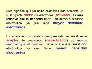 Esto significa que un anillo aromático que presenta un
sustituyente dador de electrones (activador) es más
reactivo que el benceno hacia una nueva sustitución
electrofílica, ya que tiene mayor densidad
electrónica

Un compuesto aromático que presenta un sustituyente
aceptor de electrones (desactivador) es menos
reactivo que el benceno hacia una nueva sustitución
electrofílica ya  que  tiene  menor densidad
electrónica
 