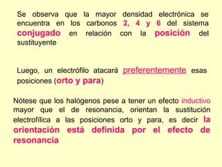 Se observa que la mayor densidad electrónica se
 encuentra en los carbonos 2, 4 y 6 del sistema
 conjugado en relación con la posición del
 sustituyente


 Luego, un electrófilo atacará preferentemente esas
 posiciones (orto y para)

Nótese que los halógenos pese a tener un efecto inductivo
mayor que el de resonancia, orientan la sustitución
electrofílica a las posiciones orto y para, es decir la
orientación está definida por el efecto de
resonancia
 