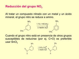 Reducción del grupo NO2

Al tratar un compuesto nitrado con un metal y un ácido
mineral, el grupo nitro se reduce a amino.
                      NO2                                  NH2
                                1. Fe + HCl (H2)

                                 2. NaOH, H2O
            CH3
                                                     CH3

Cuando el grupo nitro está en presencia de otros grupos
susceptibles de reducirse (por ej. C=O) es preferible
usar SnCl2           NO                  NH                2
                            2


                                 1. SnCl2, H3O
                  O                              O
                                  2. NaOH, H2O
                      C                              C

                      H                              H
 