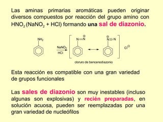 Las aminas primarias aromáticas pueden originar
diversos compuestos por reacción del grupo amino con
HNO2 (NaNO2 + HCl) formando una sal de diazonio.

          NH2             N   N                N      N

                 NaNO2                                    Cl
                 HCl

                         cloruro de bencenodiazonio


Esta reacción es compatible con una gran variedad
de grupos funcionales

Las sales de diazonio son muy inestables (incluso
algunas son explosivas) y recién preparadas, en
solución acuosa, pueden ser reemplazadas por una
gran variedad de nucleófilos
 